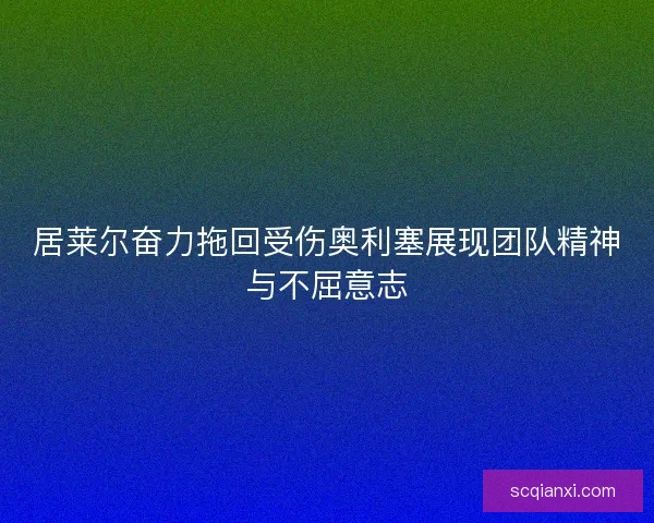 居莱尔奋力拖回受伤奥利塞展现团队精神与不屈意志
