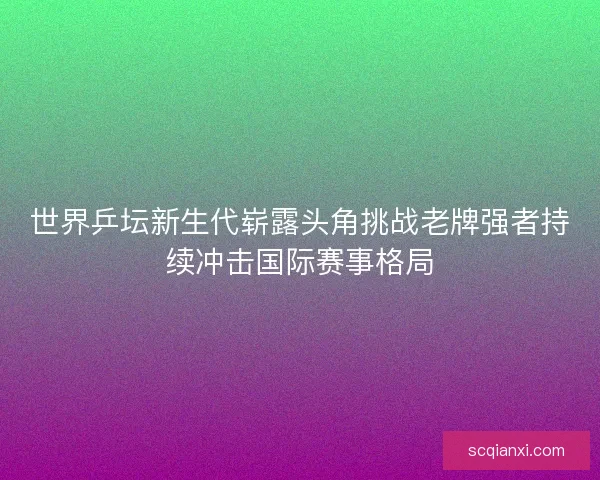 世界乒坛新生代崭露头角挑战老牌强者持续冲击国际赛事格局