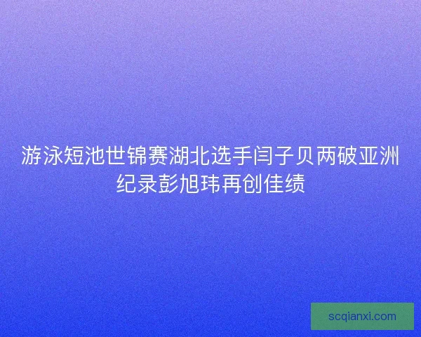 游泳短池世锦赛湖北选手闫子贝两破亚洲纪录彭旭玮再创佳绩