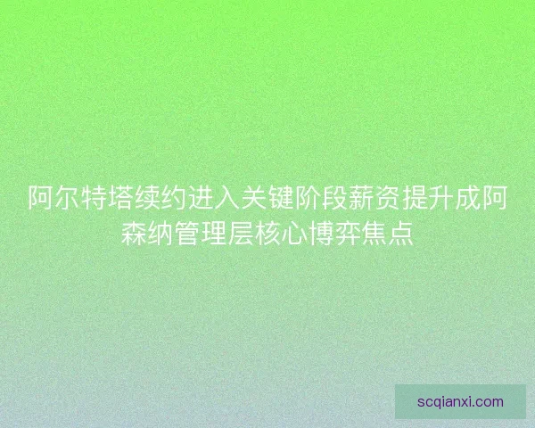 阿尔特塔续约进入关键阶段薪资提升成阿森纳管理层核心博弈焦点